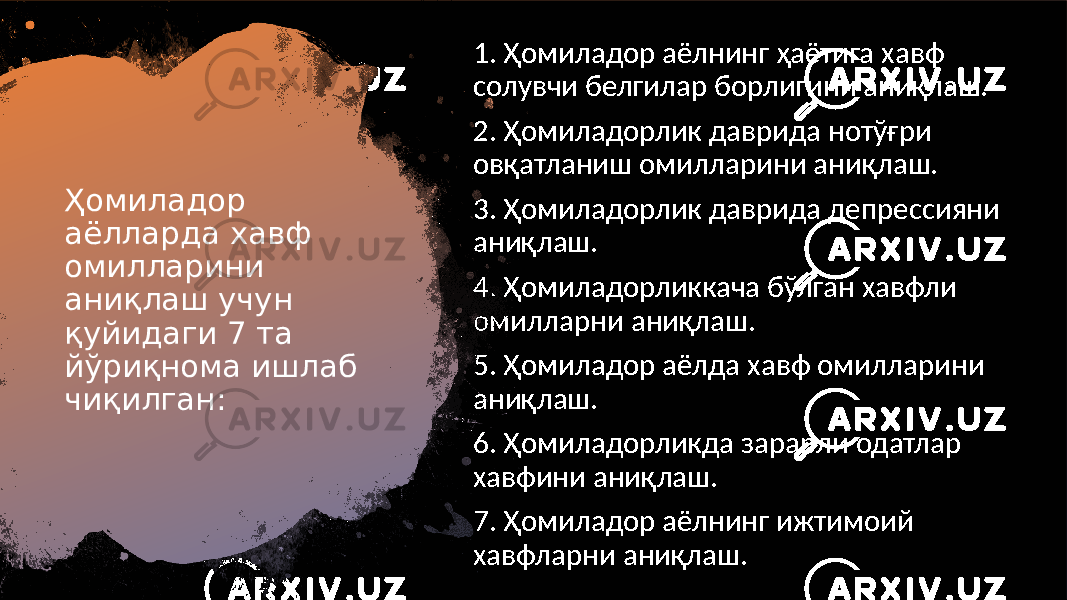 Ҳомиладор аёлларда хавф омилларини аниқлаш учун қуйидаги 7 та йўриқнома ишлаб чиқилган: 1. Ҳомиладор аёлнинг ҳаётига хавф солувчи белгилар борлигини аниқлаш. 2. Ҳомиладорлик даврида нотўғри овқатланиш омилларини аниқлаш. 3. Ҳомиладорлик даврида депрессияни аниқлаш. 4. Ҳомиладорликкача бўлган хавфли омилларни аниқлаш. 5. Ҳомиладор аёлда хавф омилларини аниқлаш. 6. Ҳомиладорликда зарарли одатлар хавфини аниқлаш. 7. Ҳомиладор аёлнинг ижтимоий хавфларни аниқлаш. 