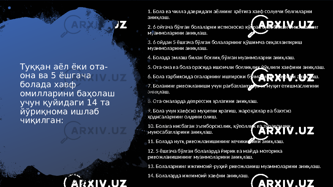 Туққан аёл ёки ота- она ва 5 ёшгача болада хавф омилларини баҳолаш учун қуйидаги 14 та йўриқнома ишлаб чиқилган: 1. Бола ва чилла давридаги аёлнинг ҳаётига хавф солувчи белгиларни аниқлаш. 2. 6 ойгача бўлган болаларни истисносиз кўкрак сути билан эмизишнинг муаммоларини аниқлаш. 3. 6 ойдан 5 ёшгача бўлган болаларнинг қўшимча овқатлантириш муаммоларини аниқлаш. 4. Болада эмлаш билан боғлиқ бўлган муаммоларни аниқлаш. 5. Ота-она ва бола орасида ишончли боғлиқлик йўқлиги хавфини аниқлаш. 6. Бола тарбиясида оталарнинг иштироки бўлмаслиги хавфини аниқлаш. 7. Боланинг ривожланиши учун рағбатлантирувчи муҳит етишмаслигини аниқлаш. 8. Ота-оналарда депрессия ҳолатини аниқлаш. 9. Бола учун хавфсиз муҳитни яратиш, жароҳатлар ва бахтсиз ҳодисаларнинг олдини олиш. 10. Болага нисбатан эътиборсизлик, қўполлик ва зўравонлик муносабатларини аниқлаш. 11. Болада нутқ ривожланишининг кечикишини аниқлаш. 12. 5 ёшгача бўлган болаларда йирик ва майда моторика ривожланишининг муаммоларини аниқлаш. 13. Болаларнинг ижтимоий-руҳий ривожланиш муаммоларини аниқлаш. 14. Болаларда ижтимоий хавфни аниқлаш. 