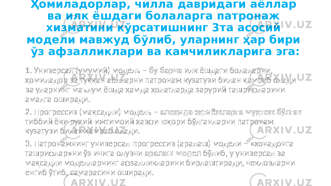 Ҳомиладорлар, чилла давридаги аёллар ва илк ёшдаги болаларга патронаж хизматини кўрсатишнинг 3та асосий модели мавжуд бўлиб, уларнинг ҳар бири ўз афзалликлари ва камчиликларига эга: 1. Универсал (умумий) модель – бу барча илк ёшдаги болаларни, ҳомиладор ва туққан аёлларни патронаж кузатуви билан қамраб олади ва уларнинг маълум ёшда ҳамда ҳолатларда зарурий ташрифларини амалга оширади. 2. Прогрессив (мақсадли) модель – алоҳида эҳтиёжларга муҳтож бўлган тиббий ёки руҳий-ижтимоий хавфи юқори бўлганларни патронаж кузатуви билан қамраб олади. 3. Патронажнинг универсал-прогрессив (аралаш) модели – «хонадонга ташрифлар»ни ўз ичига олувчи аралаш модел бўлиб, у универсал ва мақсадли моделларнинг афзалликларини бирлаштиради, чекловларни енгиб ўтиб, самарасини оширади. 