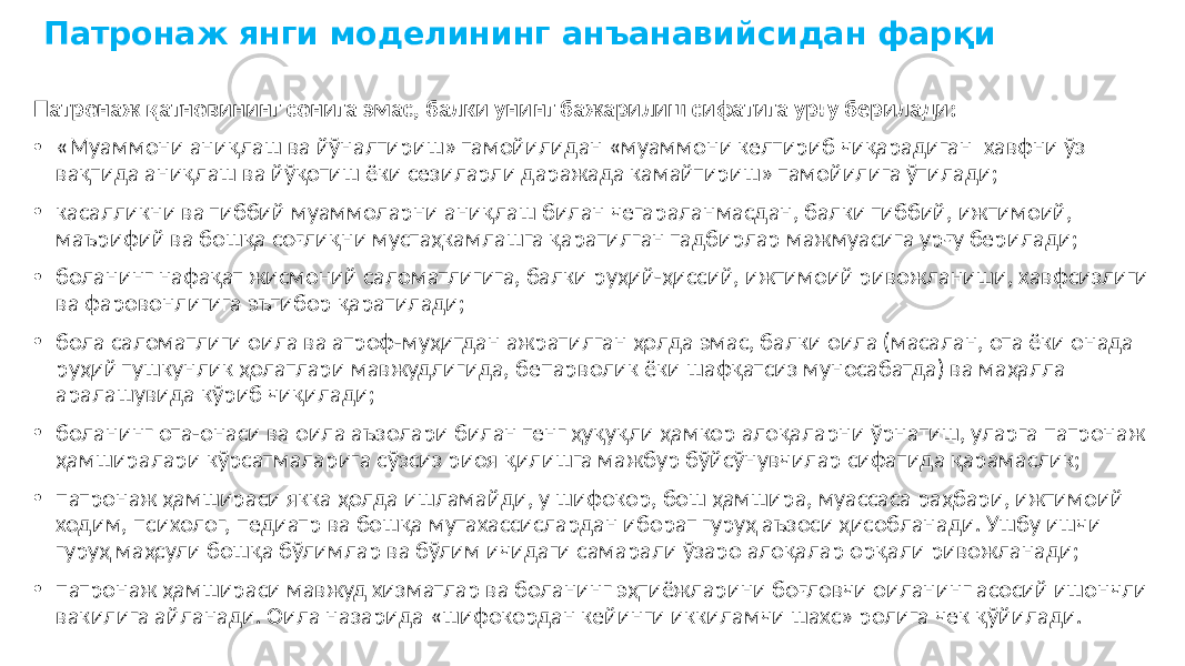 Патронаж янги моделининг анъанавийсидан фарқи Патронаж қатновининг сонига эмас, балки унинг бажарилиш сифатига урғу берилади: • «Муаммони аниқлаш ва йўналтириш» тамойилидан «муаммони келтириб чиқарадиган хавфни ўз вақтида аниқлаш ва йўқотиш ёки сезиларли даражада камайтириш» тамойилига ўтилади; • касалликни ва тиббий муаммоларни аниқлаш билан чегараланмасдан, балки тиббий, ижтимоий, маърифий ва бошқа соғлиқни мустаҳкамлашга қаратилган тадбирлар мажмуасига урғу берилади; • боланинг нафақат жисмоний саломатлигига, балки руҳий-ҳиссий, ижтимоий ривожланиши, хавфсизлиги ва фаровонлигига эътибор қаратилади; • бола саломатлиги оила ва атроф-муҳитдан ажратилган ҳолда эмас, балки оила (масалан, ота ёки онада руҳий тушкунлик ҳолатлари мавжудлигида, бепарволик ёки шафқатсиз муносабатда) ва маҳалла аралашувида кўриб чиқилади; • боланинг ота-онаси ва оила аъзолари билан тенг ҳуқуқли ҳамкор алоқаларни ўрнатиш, уларга патронаж ҳамширалари кўрсатмаларига сўзсиз риоя қилишга мажбур бўйсўнувчилар сифатида қарамаслик; • патронаж ҳамшираси якка ҳолда ишламайди, у шифокор, бош ҳамшира, муассаса раҳбари, ижтимоий ходим, психолог, педиатр ва бошқа мутахассислардан иборат гуруҳ аъзоси ҳисобланади. Ушбу ишчи гуруҳ маҳсули бошқа бўлимлар ва бўлим ичидаги самарали ўзаро алоқалар орқали ривожланади; • патронаж ҳамшираси мавжуд хизматлар ва боланинг эҳтиёжларини боғловчи оиланинг асосий ишончли вакилига айланади. Оила назарида «шифокордан кейинги иккиламчи шахс» ролига чек қўйилади. 