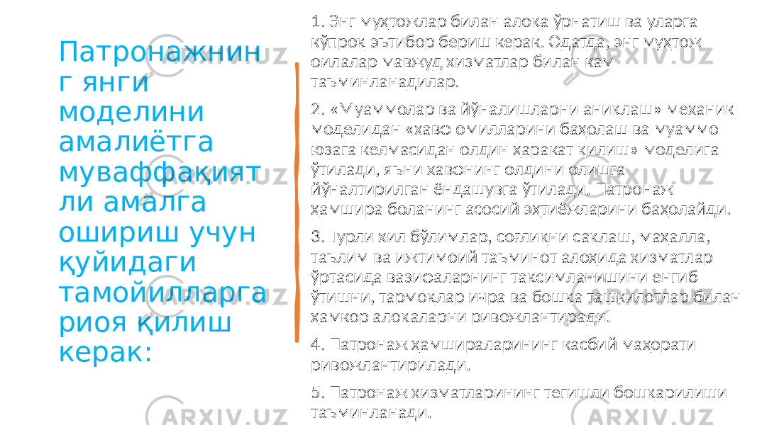 Патронажнин г янги моделини амалиётга муваффақият ли амалга ошириш учун қуйидаги тамойилларга риоя қилиш керак: 1. Энг муҳтожлар билан алоқа ўрнатиш ва уларга кўпроқ эътибор бериш керак. Одатда, энг муҳтож оилалар мавжуд хизматлар билан кам таъминланадилар. 2. «Муаммолар ва йўналишларни аниқлаш» механик моделидан «хавф омилларини баҳолаш ва муаммо юзага келмасидан олдин ҳаракат қилиш» моделига ўтилади, яъни хавфнинг олдини олишга йўналтирилган ёндашувга ўтилади. Патронаж ҳамшира боланинг асосий эҳтиёжларини баҳолайди. 3. Турли хил бўлимлар, соғлиқни сақлаш, маҳалла, таълим ва ижтимоий таъминот алоҳида хизматлар ўртасида вазифаларнинг тақсимланишини енгиб ўтишни, тармоқлар ичра ва бошқа ташкилотлар билан ҳамкор алоқаларни ривожлантиради. 4. Патронаж ҳамшираларининг касбий маҳорати ривожлантирилади. 5. Патронаж хизматларининг тегишли бошқарилиши таъминланади. 