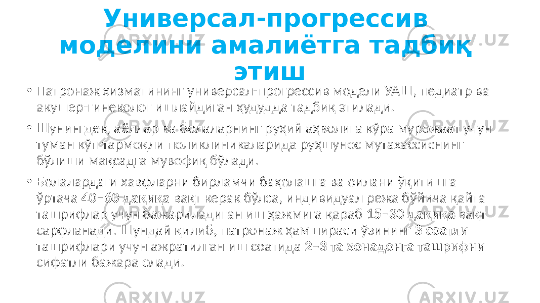 Универсал-прогрессив моделини амалиётга тадбиқ этиш • Патронаж хизматининг универсал-прогрессив модели УАШ, педиатр ва акушер-гинеколог ишлайдиган ҳудудда тадбиқ этилади. • Шунингдек, аёллар ва болаларнинг руҳий аҳволига кўра мурожаат учун туман кўп тармоқли поликлиникаларида руҳшунос мутахассиснинг бўлиши мақсадга мувофиқ бўлади. • Болалардаги хавфларни бирламчи баҳолашга ва оилани ўқитишга ўртача 40–60 дақиқа вақт керак бўлса, индивидуал режа бўйича қайта ташрифлар учун бажариладиган иш ҳажмига қараб 15–30 дақиқа вақт сарфланади. Шундай қилиб, патронаж ҳамшираси ўзининг 3 соатли ташрифлари учун ажратилган иш соатида 2–3 та хонадонга ташрифни сифатли бажара олади. 