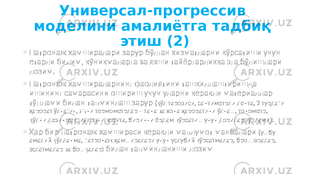 Универсал-прогрессив моделини амалиётга тадбиқ этиш (2) • Патронаж ҳамширалари зарур бўлган хизматларни кўрсатиши учун етарли билим, кўникмаларга ва яхши тайёргарликка эга бўлишлари лозим. • Патронаж ҳамшираларнинг фаолиятини ташкиллаштиришда ишининг самарасини ошириш учун уларни керакли материаллар тўплами билан таъминлаш зарур (қўл тарозиси, сантиметрли лента, 2 турдаги ҳарорат ўлчагич, яъни термометрлар – тана ва хона ҳароратини ўлчаш, тонометр, қўлни дезинфекцияловчи восита, биринчи ёрдам кўрсатиш учун дорилар тўплами) . • Ҳар бир патронаж ҳамшираси керакли маълумот манбалари (ушбу амалий қўлланма, патронаж ҳамширалари учун услубий кўрсатмалар, брошюралар, эслатмалар ва бошқалар) билан таъминланиши лозим 