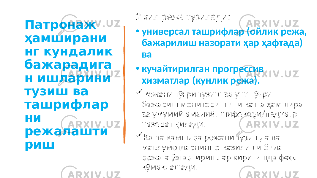 Патронаж ҳамширани нг кундалик бажарадига н ишларини тузиш ва ташрифлар ни режалашти риш 2 хил режа тузилади: • универсал ташрифлар (ойлик режа, бажарилиш назорати ҳар ҳафтада) ва • кучайтирилган прогрессив хизматлар (кунлик режа).  Режани тўғри тузиш ва уни тўғри бажариш мониторингини катта ҳамшира ва умумий амалиёт шифокори/педиатр назорат қилади.  Катта ҳамшира режани тузишда ва маълумотларнинг етказилиши билан режага ўзгартиришлар киритишда фаол кўмаклашади. 