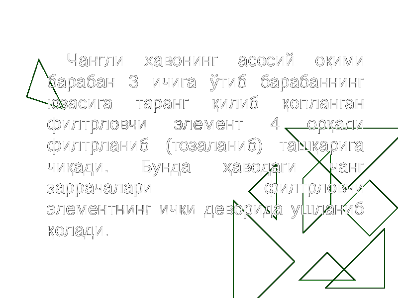 Чангли ҳавонинг асосий оқими барабан 3 ичига ўтиб барабаннинг юзасига таранг қилиб қопланган филтрловчи элемент 4 орқали филтрланиб (тозаланиб) ташқарига чиқади. Бунда ҳаводаги чанг заррачалари филтрловчи элементнинг ички деворида ушланиб қолади. 