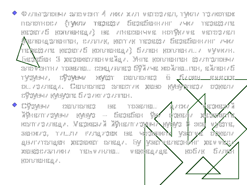  Фильтрловчи элемент 4 икки хил материал, тукли трикотаж полотноси (тукли тарафи барабаннинг ички тарафига қаратиб қопланади) ва игнасанчма нотўқима материал (каландрланган, силлиқ, қаттиқ тарафи барабаннинг ички тарафига қаратиб қопланади) билан қопланиши мумкин. Барабан 3 ҳаракатланмайди. Унга қопланган филтрловчи элементни тозалаш секциялар бўйича жойлашган, айланиб турувчи, сўрувчи жуфт саплолар 5 билан амалга оширилади. Саплолар эластик ҳаво қувурлари орқали сўрувчи қувурга бириктирилган.  Сўрувчи саплолар ва тозалаш диски марказий йўналтирувчи қувур – барабан ўқи орқали ҳаракатга келтирилади. Марказий йўналтирувчи қувур 6 эса муфта, занжир, тишли ғилдирак ва червякли узатма орқали двигителдан ҳаракат олади. Бу узатмаларнинг ҳаммаси хавфсизликни таъминлаш мақсадида қобиқ билан қопланади. 