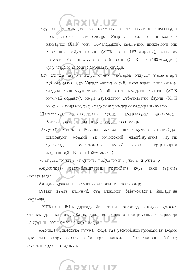 Суднинг апелляция ва кассация инстанциялари томонидан чикариладиган ажримлар . Уларга: апелляция шикоятини кайтариш (ХПК нинг 162-моддаси), апелляция шикоятини иш юритишга кабул килиш (ХПК нинг 163-моддаси), кассация шикояти ёки протестини кайтариш (ХПК нинг180-моддаси) тугрисидаги ва бошка ажримлар киради. Суд ҳужжатларини ижроси ёки кайтарма ижроси масалалари буйича ажримлар .Уларга мисол килиб, ижро варакасини ижрога такдим этиш учун утказиб юборилган муддатни тиклаш (ХПК нинг215-моддаси), ижро варакасини дубликатини бериш (ХПК нинг 216-моддаси) тугрисидаги ажримларни келтириш мумкин. Процессуал санкцияларни куллаш тугрисидаги ажримлар . Масалан, жарима солиш тугрисидаги ажримлар. Хусусий ажримлар . Масалан, жиноят ишини кузгатиш, мансабдор шахсларни моддий ва интизомий жавобгарликка тортиш тугрисидаги масалаларни куриб чикиш тугрисидаги ажримлар(ХПК нинг 152-моддаси) Банкротлик ишлари буйича кабул килинадиган ажримлар. Ажримларни расмийлаштириш тартибига кура икки гуруҳга ажратилади: Алоҳида ҳужжат сифатида чикариладиган ажримлар; Огзаки эълон килиниб, суд мажлиси баённомасига ёзиладиган ажримлар. ХПКнинг 151-моддасида белгиланган ҳолларда алоҳида ҳужжат тарикасида чикарилади. Бошка ҳолларда ажрим огзаки равишда чикарилади ва суднинг баённомасига киритилади. Алоҳида процессуал ҳужжат сифатида расмийлаштириладиган ажрим ҳам ҳал килув карори каби турт кисмдан иборат:кириш; баёнот; асослантирувчи ва хулоса. 