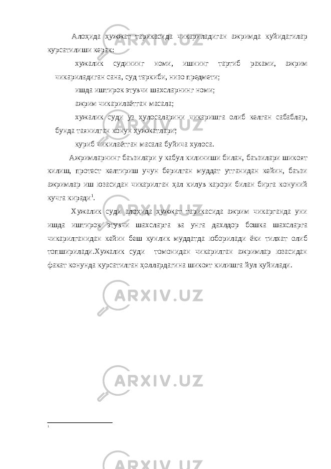  Алоҳида ҳужжат тарикасида чикариладиган ажримда куйидагилар курсатилиши керак: хужалик судининг номи, ишнинг тартиб раками, ажрим чикариладиган сана, суд таркиби, низо предмети; ишда иштирок этувчи шахсларнинг номи; ажрим чикарилаётган масала; хужалик суди уз хулосаларини чикаришга олиб келган сабаблар, бунда таянилган конун ҳужжатлари; куриб чикилаётган масала буйича хулоса. Ажримларнинг баъзилари у кабул килиниши билан, баъзилари шикоят килиш, протест келтириш учун берилган муддат утганидан кейин, баъзи ажримлар иш юзасидан чикарилган ҳал килув карори билан бирга конуний кучга киради 1 . Хужалик суди алоҳида ҳужжат тарикасида ажрим чикарганда уни ишда иштирок этувчи шахсларга ва унга дахлдор бошка шахсларга чикарилганидан кейин беш кунлик муддатда юборилади ёки тилхат олиб топширилади.Хужалик суди томонидан чикарилган ажримлар юзасидан факат конунда курсатилган ҳоллардагина шикоят килишга йул куйилади. 1 