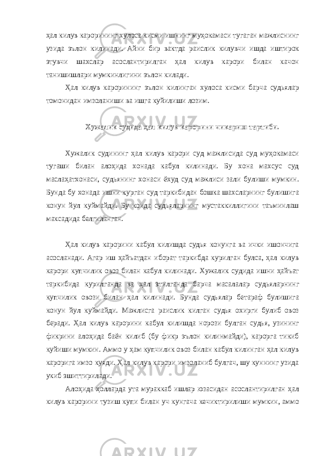 ҳал килув карорининг хулоса кисми ишнинг муҳокамаси тугаган мажлиснинг узида эълон килинади. Айни бир вактда раислик килувчи ишда иштирок этувчи шахслар асослантирилган ҳал килув карори билан качон танишишлари мумкинлигини эълон килади. Ҳал килув карорининг эълон килинган хулоса кисми барча судьялар томонидан имзоланиши ва ишга куйилиши лозим. Хужалик судида ҳал килув карорини чикариш тартиби. Хужалик судининг ҳал килув карори суд мажлисида суд муҳокамаси тугаши билан алоҳида хонада кабул килинади. Бу хона махсус суд маслаҳатхонаси, судьянинг хонаси ёхуд суд мажлиси зали булиши мумкин. Бунда бу хонада ишни курган суд таркибидан бошка шахсларнинг булишига конун йул куймайди. Бу коида судьяларнинг мустаккиллигини таъминлаш максадида белгиланган. Ҳал килув карорини кабул килишда судья конунга ва ички ишончига асосланади. Агар иш ҳайъатдан иборат таркибда курилган булса, ҳал килув карори купчилик овоз билан кабул килинади. Хужалик судида ишни ҳайъат таркибида курилганда ва ҳал этилганда барча масалалар судьяларнинг купчилик овози билан ҳал килинади. Бунда судьялар бетараф булишига конун йул куймайди. Мажлисга раислик килган судья охирги булиб овоз беради. Ҳал килув карорини кабул килишда норози булган судья, узининг фикрини алоҳида баён килиб (бу фикр эълон килинмайди), карорга тикиб куйиши мумкин. Аммо у ҳам купчилик овоз билан кабул килинган ҳал килув карорига имзо куяди. Ҳал килув карори имзоланиб булгач, шу куннинг узида укиб эшиттирилади. Алоҳида ҳолларда ута мураккаб ишлар юзасидан асослантирилган ҳал килув карорини тузиш купи билан уч кунгача кечиктирилиши мумкин, аммо 