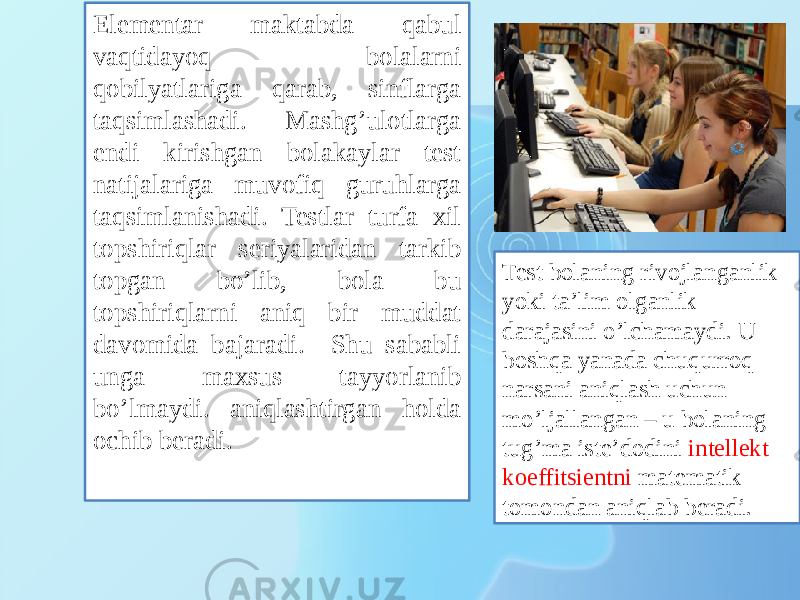 Elementar maktabda qabul vaqtidayoq bolalarni qobilyatlariga qarab, sinflarga taqsimlashadi. Mashg’ulotlarga endi kirishgan bolakaylar test natijalariga muvofiq guruhlarga taqsimlanishadi. Testlar turfa xil topshiriqlar seriyalaridan tarkib topgan bo’lib, bola bu topshiriqlarni aniq bir muddat davomida bajaradi. Shu sababli unga maxsus tayyorlanib bo’lmaydi. aniqlashtirgan holda ochib beradi. Test bolaning rivojlanganlik yoki ta’lim olganlik darajasini o’lchamaydi. U boshqa yanada chuqurroq narsani aniqlash uchun mo’ljallangan – u bolaning tug’ma iste’dodini intellekt koeffitsientni matematik tomondan aniqlab beradi. 