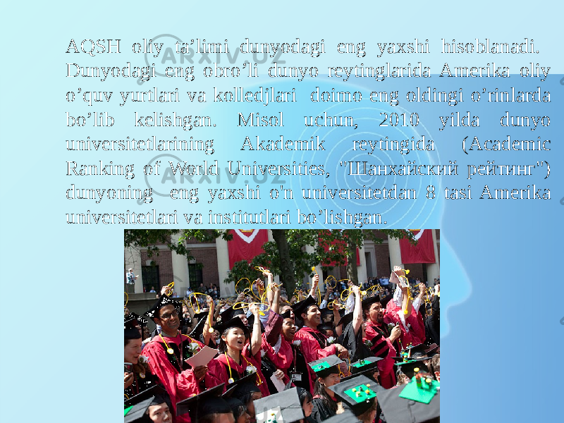 AQSH oliy ta’limi dunyodagi eng yaxshi hisoblanadi. Dunyodagi eng obro’li dunyo reytinglarida Amerika oliy o’quv yurtlari va kolledjlari doimo eng oldingi o’rinlarda bo’lib kelishgan. Misol uchun, 2010 yilda dunyo universitetlarining Akademik reytingida (Academic Ranking of World Universities, &#34;Шанхайский рейтинг&#34;) dunyoning eng yaxshi o&#39;n universitetdan 8 tasi Amerika universitetlari va institutlari bo’lishgan. 