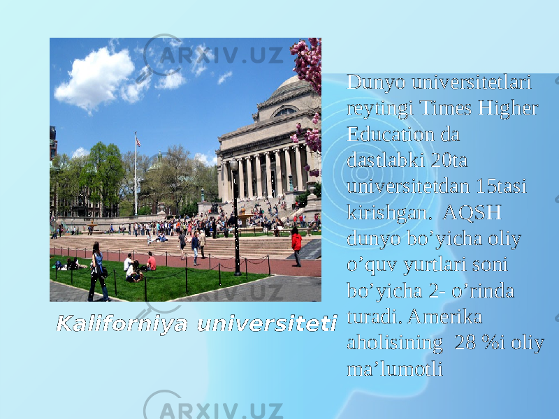 Kaliforniya universiteti Dunyo universitetlari reytingi Times Higher Education da dastlabki 20ta universitetdan 15tasi kirishgan. AQSH dunyo bo’yicha oliy o’quv yurtlari soni bo’yicha 2- o’rinda turadi. Amerika aholisining 28 %i oliy ma’lumotli 