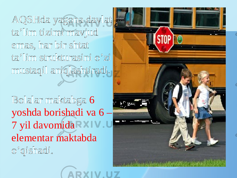 AQSHda yagona davlat ta’lim tizimi mavjud emas, har bir shtat ta’lim strukturasini o’zi mustaqil aniqlashtiradi.   Bolalar maktabga 6 yoshda borishadi va 6 – 7 yil davomida elementar maktabda o’qishadi . 