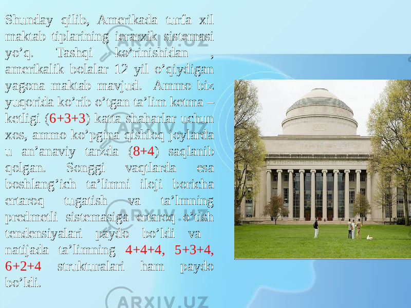 Shunday qilib, Amerikada turfa xil maktab tiplarining ierarxik sistemasi yo’q. Tashqi ko’rinishidan , amerikalik bolalar 12 yil o’qiydigan yagona maktab mavjud. Ammo biz yuqorida ko’rib o’tgan ta’lim ketma – ketligi ( 6+3+3 ) katta shaharlar uchun xos, ammo ko’pgina qishloq joylarda u an’anaviy tarzda ( 8+4 ) saqlanib qolgan. Songgi vaqtlarda esa boshlang’ich ta’limni iloji boricha ertaroq tugatish va ta’lmning predmetli sistemasiga ertaroq o’tish tendensiyalari paydo bo’ldi va natijada ta’limning 4+4+4, 5+3+4, 6+2+4 strukturalari ham paydo bo’ldi. 