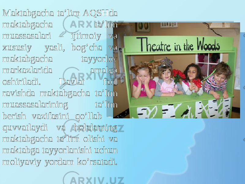 Maktabgacha ta’lim AQSHda maktabgacha ta’lim muassasalari – ijtimoiy va xususiy yasli, bog’cha va maktabgacha tayyorlov markazlarida amalga oshiriladi. Davlat faol ravishda maktabgacha ta’lim muassasalarining ta’lim berish vazifasini qo’llab - quvvatlaydi va bolalarning maktabgacha ta’lim olishi va maktabga tayyorlanishi uchun moliyaviy yordam ko’rsatadi. 