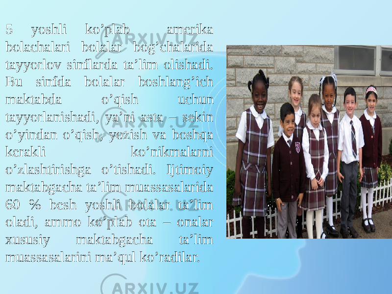 5 yoshli ko’plab amerika bolachalari bolalar bog’chalarida tayyorlov sinflarda ta’lim olishadi. Bu sinfda bolalar boshlang’ich maktabda o’qish uchun tayyorlanishadi, ya’ni asta – sekin o’yindan o’qish, yozish va boshqa kerakli ko’nikmalarni o’zlashtirishga o’tishadi. Ijtimoiy maktabgacha ta’lim muassasalarida 60 % besh yoshli bolalar ta’lim oladi, ammo ko’plab ota – onalar xususiy maktabgacha ta’lim muassasalarini ma’qul ko’radilar. 