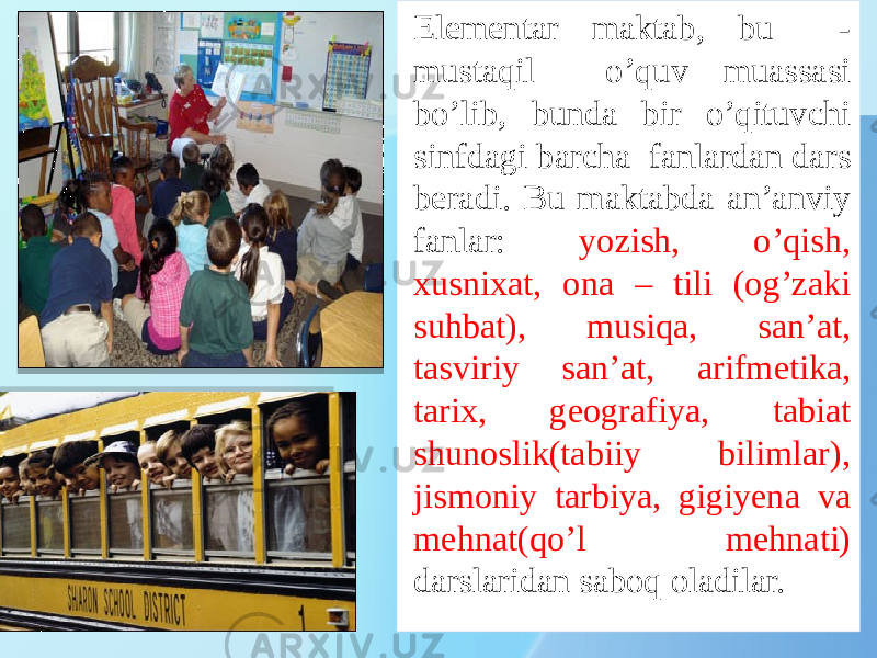 Elementar maktab, bu - mustaqil o’quv muassasi bo’lib, bunda bir o’qituvchi sinfdagi barcha fanlardan dars beradi. Bu maktabda an’anviy fanlar: yozish, o’qish, xusnixat, ona – tili (og’zaki suhbat), musiqa, san’at, tasviriy san’at, arifmetika, tarix, geografiya, tabiat shunoslik(tabiiy bilimlar), jismoniy tarbiya, gigiyena va mehnat(qo’l mehnati) darslaridan saboq oladilar. 