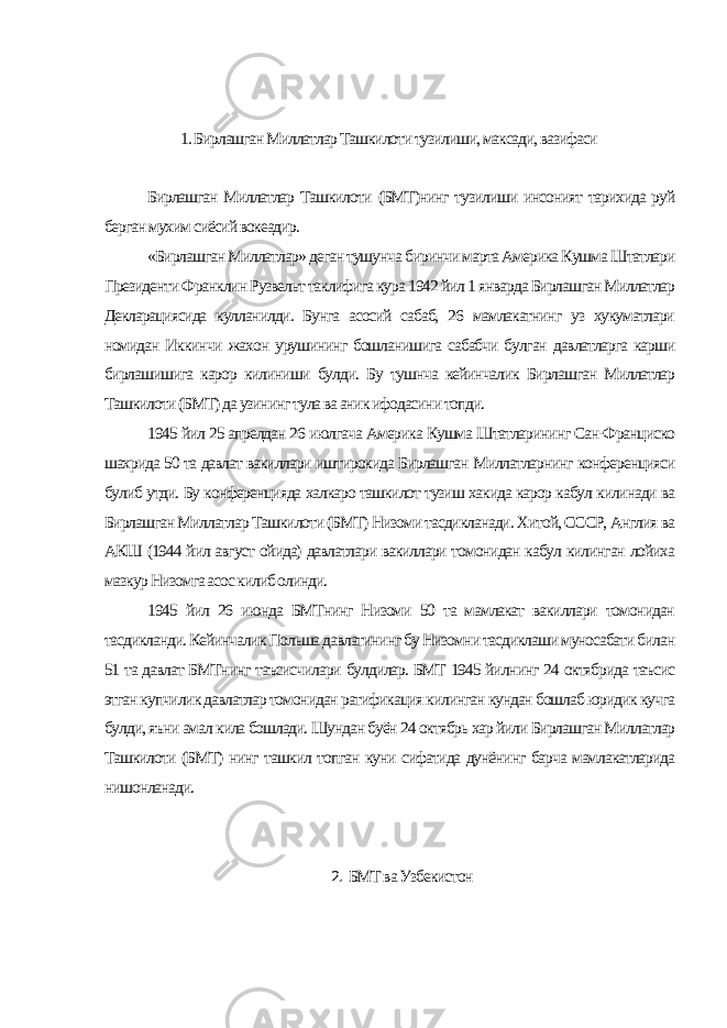 1. Бирлашган Миллатлар Ташкилоти тузилиши, максади, вазифаси Бирлашган Миллатлар Ташкилоти (БМТ)нинг тузилиши инсоният тарихида руй берган мухим сиёсий вокеадир. «Бирлашган Миллатлар» деган тушунча биринчи марта Америка Кушма Штатлари Президенти Франклин Рузвельт таклифига кура 1942 йил 1 январда Бирлашган Миллатлар Декларациясида кулланилди. Бунга асосий сабаб, 26 мамлакатнинг уз хукуматлари номидан Иккинчи жахон урушининг бошланишига сабабчи булган давлатларга карши бирлашишига карор килиниши булди. Бу тушнча кейинчалик Бирлашган Миллатлар Ташкилоти (БМТ) да узининг тула ва аник ифодасини топди. 1945 йил 25 апрелдан 26 июлгача Америка Кушма Штатларининг Сан-Франциско шахрида 50 та давлат вакиллари иштирокида Бирлашган Миллатларнинг конференцияси булиб утди. Бу конференцияда халкаро ташкилот тузиш хакида карор кабул килинади ва Бирлашган Миллатлар Ташкилоти (БМТ) Низоми тасдикланади. Хитой, СССР, Англия ва АКШ (1944 йил август ойида) давлатлари вакиллари томонидан кабул килинган лойиха мазкур Низомга асос килиб олинди. 1945 йил 26 июнда БМТнинг Низоми 50 та мамлакат вакиллари томонидан тасдикланди. Кейинчалик Польша давлатининг бу Низомни тасдиклаши муносабати билан 51 та давлат БМТнинг таъсисчилари булдилар. БМТ 1945 йилнинг 24 октябрида таъсис этган купчилик давлатлар томонидан ратификация килинган кундан бошлаб юридик кучга булди, яъни амал кила бошлади. Шундан буён 24 октябрь хар йили Бирлашган Миллатлар Ташкилоти (БМТ) нинг ташкил топган куни сифатида дунёнинг барча мамлакатларида нишонланади. 2. БМТ ва Узбекистон 