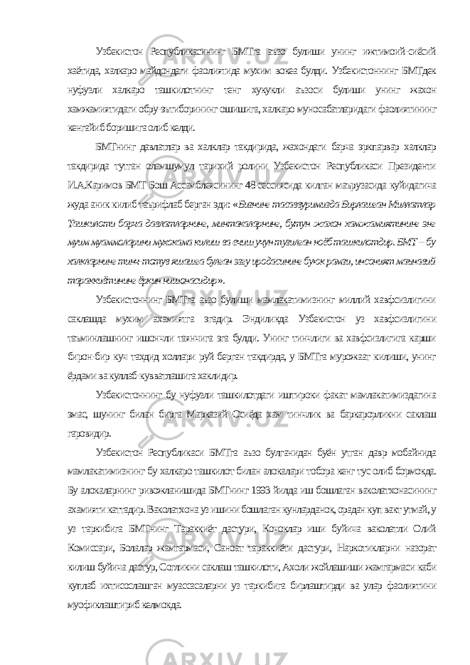 Узбекистон Республикасининг БМТга аъзо булиши унинг ижтимоий-сиёсий хаётида, халкаро майдондаги фаолиятида мухим вокеа булди. Узбекистоннинг БМТдек нуфузли халкаро ташкилотнинг тенг хукукли аъзоси булиши унинг жахон хамжамиятидаги обру-эътиборининг ошишига, халкаро муносабатларидаги фаолиятининг кенгайиб боришига олиб келди. БМТнинг давлатлар ва халклар такдирида, жахондаги барча эркпарвар халклар такдирида тутган оламшумул тарихий ролини Узбекистон Республикаси Президенти И.А.Каримов БМТ Бош Ассамблеясининг 48-сессиясида килган маърузасида куйидагича жуда аник килиб таърифлаб берган эди: « Бизнинг тасаввуримизда Бирлашган Миллатлар Ташкилоти барча давлатларнинг, минтакаларнинг, бутун жахон хамжамиятининг энг муим муаммоларини мухокама килиш ва ечиш учун тузилган ноёб ташкилотдир. БМТ -- бу халкларнинг тинч-тотув яшашга булган эзгу иродасининг буюк рамзи, инсоният маънавий тараккиётининг ёркин нишонасидир ». Узбекистоннинг БМТга аъзо булиши мамлакатимизнинг миллий хавфсизлигини саклашда мухим ахамиятга эгадир. Эндиликда Узбекистон уз хавфсизлигини таъминлашнинг ишончли таянчига эга булди. Унинг тинчлиги ва хавфсизлигига карши бирон-бир куч тахдид холлари руй берган такдирда, у БМТга мурожаат килиши, унинг ёрдами ва куллаб-кувватлашига хаклидир. Узбекистоннинг бу нуфузли ташкилотдаги иштироки факат мамлакатимиздагина эмас, шунинг билан бирга Марказий Осиёда хам тинчлик ва баркарорликни саклаш гаровидир. Узбекистон Республикаси БМТга аъзо булганидан буён утган давр мобайнида мамлакатимизнинг бу халкаро ташкилот билан алокалари тобора кенг тус олиб бормокда. Бу алокаларнинг ривожланишида БМТнинг 1993 йилда иш бошлаган ваколатхонасининг ахамияти каттадир. Ваколатхона уз ишини бошлаган кунларданок, орадан куп вакт утмай, у уз таркибига БМТнинг Тараккиёт дастури, Кочоклар иши буйича ваколатли Олий Комиссари, Болалар жамгармаси, Саноат тараккиёти дастури, Наркотикларни назорат килиш буйича дастур, Согликни саклаш ташкилоти, Ахоли жойлашиши жамгармаси каби куплаб ихтисослашган муассасаларни уз таркибига бирлаштирди ва улар фаолиятини муофиклаштириб келмокда. 