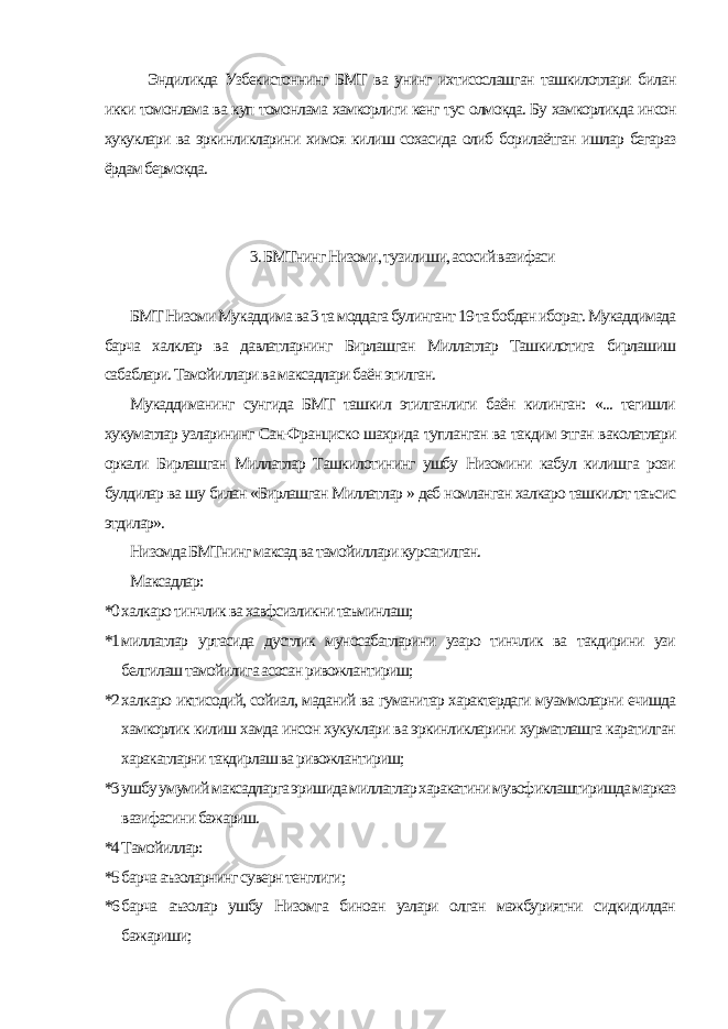 Эндиликда Узбекистоннинг БМТ ва унинг ихтисослашган ташкилотлари билан икки томонлама ва куп томонлама хамкорлиги кенг тус олмокда. Бу хамкорликда инсон хукуклари ва эркинликларини химоя килиш сохасида олиб борилаётган ишлар бегараз ёрдам бермокда. 3. БМТнинг Низоми, тузилиши, асосий вазифаси БМТ Низоми Мукаддима ва 3 та моддага булингант 19 та бобдан иборат. Мукаддимада барча халклар ва давлатларнинг Бирлашган Миллатлар Ташкилотига бирлашиш сабаблари. Тамойиллари ва максадлари баён этилган. Мукаддиманинг сунгида БМТ ташкил этилганлиги баён килинган: «... тегишли хукуматлар узларининг Сан-Франциско шахрида тупланган ва такдим этган ваколатлари оркали Бирлашган Миллатлар Ташкилотининг ушбу Низомини кабул килишга рози булдилар ва шу билан «Бирлашган Миллатлар » деб номланган халкаро ташкилот таъсис этдилар». Низомда БМТнинг максад ва тамойиллари курсатилган. Максадлар: *0 халкаро тинчлик ва хавфсизликни таъминлаш; *1 миллатлар уртасида дустлик муносабатларини узаро тинчлик ва такдирини узи белгилаш тамойилига асосан ривожлантириш; *2 халкаро иктисодий, сойиал, маданий ва гуманитар характердаги муаммоларни ечишда хамкорлик килиш хамда инсон хукуклари ва эркинликларини хурматлашга каратилган харакатларни такдирлаш ва ривожлантириш; *3 ушбу умумий максадларга эришида миллатлар харакатини мувофиклаштиришда марказ вазифасини бажариш. *4 Тамойиллар: *5 барча аъзоларнинг суверн тенглиги; *6 барча аъзолар ушбу Низомга биноан узлари олган мажбуриятни сидкидилдан бажариши; 