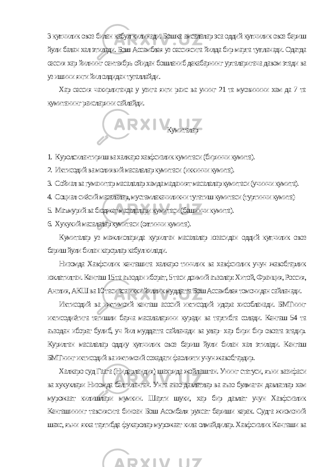 3 купчилик овоз билан кабул килинади. Бошка амсалалар эса оддий купчилик овоз бериш йули балан хал этилади. Бош Ассамблея уз сессиясига йилда бир марта тупланади. Одатда сессия хар йилнинг сентаябрь ойидан бошланиб декабарнинг урталаригача давом этади ва уз ишини янги йил олдидан тугаллайди. Хар сессия чакирлиганда у узига янги раис ва унинг 21 та муовинини хам да 7 та кумитанинг раисларини сайлайди. Кумиталар 1. Куролсилантириш ва халкаро хавфсизлик кумитаси (биринчи кумита). 2. Иктисодий ва молиявий масалалар кумитаси (иккинчи кумита). 3. Сойиал ва гуманитар масалалар хамда маданият масалалар кумитаси (учинчи кумита). 4. Социал-сиёсий масалалар, мустамлакачиликни тугатиш кумитаси (туртинчи кумита) 5. Маъмурий ва бюджет масалалари кумитаси (бешинчи кумита). 6. Хукукий масалалар кумитаси (олтинчи кумита). Кумиталар уз мажлисларида курилган масалалар юзасидан оддий купчилик овоз бериш йули билан карорлар кабул килади. Низомда Хавфсилик кенгашига халкаро тинчлик ва хавфсизлик учун жавобгарлик юклатилган. Кенгаш 15 та аъзодан иборат, 5 таси доимий аъзолар: Хитой, Франция, Россия, Англия, АКШ ва 10 таси эса икки йиллик муддатга Бош Ассамблея томонидан сайланади. Иктисодий ва ижтимоий кенгаш асосий иктисодий идора хисобланади. БМТнинг иктисодиётига тегишли барча масалаларини куради ва тартибга солади. Кенгаш 54 та аъзодан иборат булиб, уч йил муддатга сайланади ва улар- хар бири бир овозга эгадир. Курилган масалалар оддиу купчилик овоз бериш йули билан хал этилади. Кенгаш БМТнинг иктисодий ва ижтимоий сохадаги фаолияти учун жавобгардир. Халкаро суд Гаага (Нидерландия) шахрида жойлашган. Унинг статуси, яъни вазифаси ва хукуклари Низомда белгиланган. Унга аъзо давлатлар ва аъзо булмаган давлатлар хам мурожаат килишлари мумкин. Шарти шуки, хар бир давлат учун Хавфсизлик Кенгашининг тавсиясига биноан Бош Ассмбеля рухсат бериши керак. Судга жисмоний шахс, яъни якка тартибда фукаролар мурожаат кила олмайдилар. Хавфсизлик Кенгаши ва 