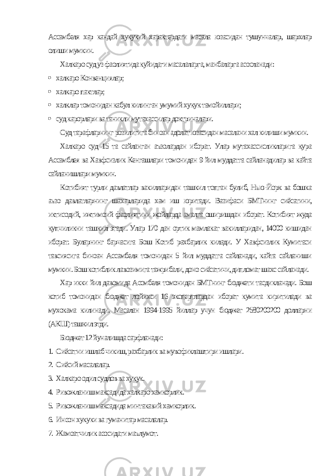 Ассамбеля хар кандай хукукий характердаги масала юзасидан тушунчалар, шархлар олиши мумкин. Халкаро суд уз фаолиятида куйидаги масалаларга, манбаларга асосланади:  халкаро Конвенциялар;  халкаро пактлар;  халклар томонидан кабул килинган умумий хукук тамойиллари;  суд карорлари ва таникли мутахассилар доктриналари. Суд тарафларнинг розилигига биноан адолат юзасидан масалани хал килиши мумкин. Халкаро суд 15 та сайланган аъзолардан иборат. Улар мутахассисликларига кура Ассамблея ва Хавфсизлик Кенгашлари томонидан 9 йил муддатга сайланадилар ва кайта сайланишлари мумкин. Котибият турли давлатлар вакилларидан ташкил топган булиб, Нью-Йорк ва бошка аъзо давлатларнинг шахарларида хам иш юритади. Вазифаси БМТнинг сиёсатини, иктисодий, ижтимоий фаолиятини жойларда амалга оширишдан иборат. Котибият жуда купчиликни ташкил этади. Улар 170 дан ортик мамлакат вакилларидан, 14000 кишидан иборат. Буларнинг барчасига Бош Котиб рахбарлик килади. У Хавфсизлик Кумитаси тавсиясига биноан Ассамбеля томонидан 5 йил муддатга сайланади, кайта сайланиши мумкин. Бош котиблик лавозимига тажрибали, доно сиёсатичи, дипломат шахс сайланади. Хар икки йил давомида Ассмбеля томонидан БМТнинг бюджети тасдикланади. Бош котиб томонидан бюджет лойихси 16 экспертлардан иборат кумита киритилади ва мухокама килинади. Масалан 1994-1995 йиллар учун бюджет 2580200200 долларни (АКШ) ташкил этди. Бюджет 12 йуналишда сарфланади: 1. Сиёсатни ишлаб чикиш, рахбарлик ва мувофиклаштири ишлари. 2. Сиёсий масалалар. 3. Халкаро одил судлов ва хукук. 4. Ривожланиш максадида халкаро хамкорлик. 5. Ривожланиш максадида минтакавий хамкорлик. 6. Инсон хукуки ва гуманитар масалалар. 7. Жамоатчилик асосидаги маълумот. 