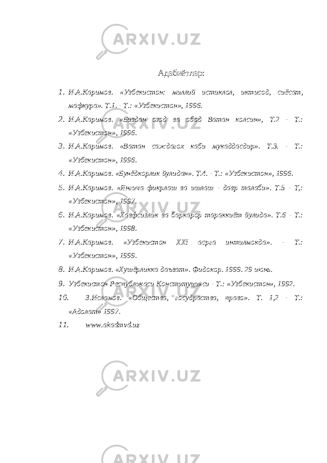 Адабиётлар: 1. И.А.Каримов. «Узбекистон: миллий истиклол, иктисод, сиёсат, мафкура». Т.1. - Т.: «Узбекистон», 1996. 2. И.А.Каримов. «Биздан озод ва обод Ватан колсин», Т.2 - Т.: «Узбекистон», 1996. 3. И.А.Каримов. «Ватан саждагох каби мукаддасдир». Т.3. - Т.: «Узбекистон», 1996. 4. И.А.Каримов. «Бунёдкорлик йулидан». Т.4. - Т.: «Узбекистон», 1996. 5. И.А.Каримов. «Янгича фикрлаш ва ишлаш - давр талаби». Т.5 - Т,: «Узбекистон», 1997. 6. И.А.Каримов. «Хавфсизлик ва баркарор тараккиёт йулида». Т.6 - Т.: «Узбекистон», 1998. 7. И.А.Каримов. «Узбекистон XXI асрга интилмокда». - Т.: «Узбекистон», 1999. 8. И.А.Каримов. «Хушёрликка даъват». Фидокор. 1999. 29 июнь. 9. Узбекистон Республикаси Конституцияси - Т.: «Узбекистон», 1992. 10. З.Исламов. «Общества, госудраства, право». Т. 1,2 - Т.: «Адолат» 1997. 11. www.akadmvd.uz 