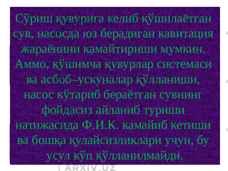 Сўриш қувурига келиб қўшилаётган сув, насосда юз берадиган кавитация жараёнини камайтириши мумкин. Аммо, қўшимча қувурлар системаси ва асбоб–ускуналар қўлланиши, насос кўтариб бераётган сувнинг фойдасиз айланиб туриши натижасида Ф.И.К. камайиб кетиши ва бошқа қулайсизликлари учун, бу усул кўп қўлланилмайди. 