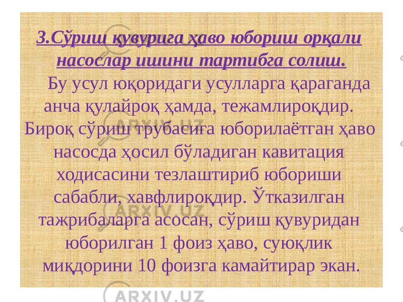 3.Сўриш қувурига ҳаво юбориш орқали насослар ишини тартибга солиш. Бу усул юқоридаги усулларга қараганда анча қулайроқ ҳамда, тежамлироқдир. Бироқ сўриш трубасига юборилаётган ҳаво насосда ҳосил бўладиган кавитация ходисасини тезлаштириб юбориши сабабли, хавфлироқдир. Ўтказилган тажрибаларга асосан, сўриш қувуридан юборилган 1 фоиз ҳаво, суюқлик миқдорини 10 фоизга камайтирар экан. 