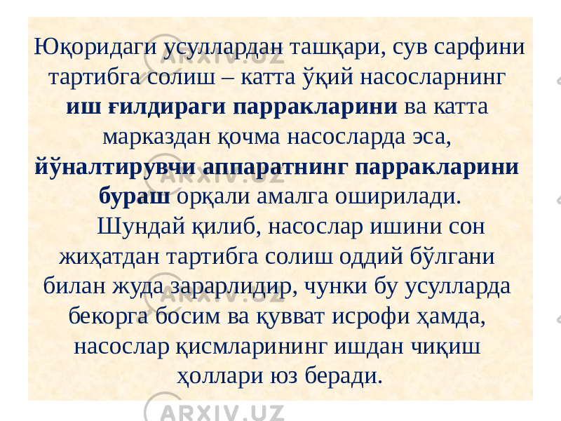 Юқоридаги усуллардан ташқари, сув сарфини тартибга солиш – катта ўқий насосларнинг иш ғилдираги парракларини ва катта марказдан қочма насосларда эса, йўналтирувчи аппаратнинг парракларини бураш орқали амалга оширилади. Шундай қилиб, насослар ишини сон жиҳатдан тартибга солиш оддий бўлгани билан жуда зарарлидир, чунки бу усулларда бекорга босим ва қувват исрофи ҳамда, насослар қисмларининг ишдан чиқиш ҳоллари юз беради. 