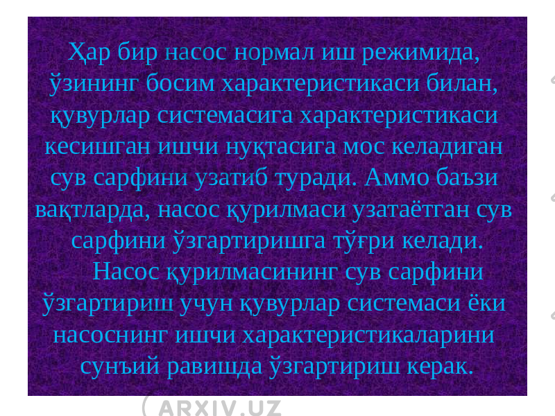 Ҳар бир насос нормал иш режимида, ўзининг босим характеристикаси билан, қувурлар системасига характеристикаси кесишган ишчи нуқтасига мос келадиган сув сарфини узатиб туради. Аммо баъзи вақтларда, насос қурилмаси узатаётган сув сарфини ўзгартиришга тўғри келади. Насос қурилмасининг сув сарфини ўзгартириш учун қувурлар системаси ёки насоснинг ишчи характеристикаларини сунъий равишда ўзгартириш керак. 