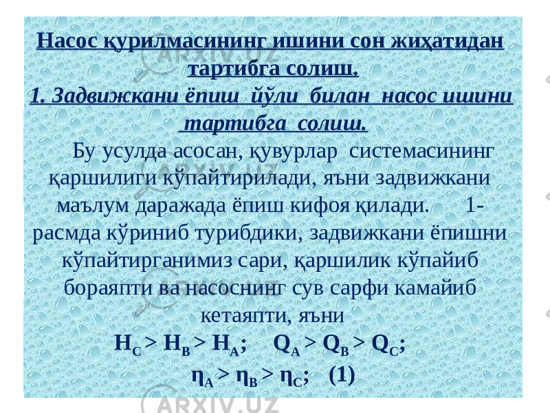 Насос қурилмасининг ишини сон жиҳатидан тартибга солиш. 1. Задвижкани ёпиш йўли билан насос ишини тартибга солиш. Бу усулда асосан, қувурлар системасининг қаршилиги кўпайтирилади, яъни задвижкани маълум даражада ёпиш кифоя қилади. 1- расмда кўриниб турибдики, задвижкани ёпишни кўпайтирганимиз сари, қаршилик кўпайиб бораяпти ва насоснинг сув сарфи камайиб кетаяпти, яъни   Н С > Н В > Н А ; Q А > Q В > Q С ; η А > η В > η С ; (1) 