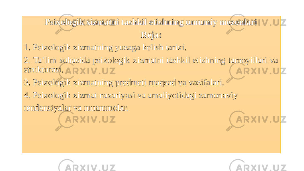 Psixologik xizmatni tashkil etishning umumiy mezonlari Reja: 1. Psixologik xizmatning yuzaga kelish tarixi. 2. Ta’lim sohasida psixologik xizmatni tashkil etishning tamoyillari va strukturasi. 3. Psixologik xizmatning predmeti maqsad va vazifalari. 4. Psixologik xizmat nazariyasi va amaliyotidagi zamonaviy tendensiyalar va muammolar. 