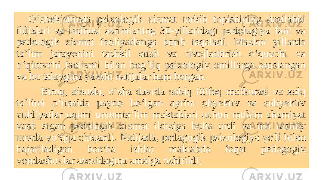 O’zbekistonda psixologik xizmat tarkib topishining dastlabki ildizlari va intihosi asrimizning 30-yillaridagi pedologiya fani va pedologik xizmat faoliyatlariga borib taqaladi. Mazkur yillarda ta’lim jarayonini tashkil etish va rivojlantirish o‘quvchi va o‘qituvchi faoliyati bilan bog‘liq psixologik omillarga asoslangan va bu talaygina yaxshi natijalar ham bergan. Biroq, afsuski, o‘sha davrda sobiq ittifoq mafkurasi va xalq ta’limi o‘rtasida paydo bo‘lgan ayrim obyektiv va subyektiv ziddiyatlar oqimi umumta’lim maktablari uchun muhim ahamiyat kasb etgan pedologik xizmat ildiziga bolta urdi va uni rasmiy tarzda yo‘qqa chiqardi. Natijada, pedagogik psixologiya yo&#39;li bilan bajariladigan barcha ishlar maktabda faqat pedagogik yondashuvlar asosidagina amalga oshirildi. 