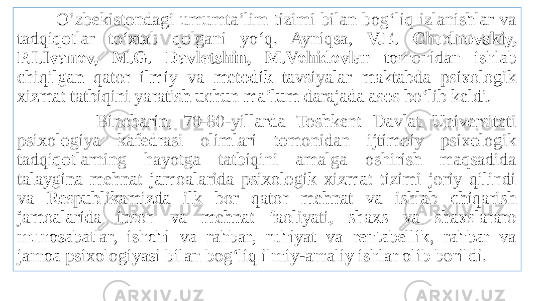  O’zbekistondagi umumta’lim tizimi bilan bog‘liq izlanishlar va tadqiqotlar to‘xtab qolgani yo‘q. Ayniqsa, V.E. Chudnovskiy, P.I.Ivanov, M.G. Davletshin, M.Vohidovlar tomonidan ishlab chiqilgan qator ilmiy va metodik tavsiyalar maktabda psixologik xizmat tatbiqini yaratish uchun ma’lum darajada asos bo‘lib keldi. Binobarin, 70-80-yillarda Toshkent Davlat Universiteti psixologiya kafedrasi olimlari tomonidan ijtimoiy psixologik tadqiqotlarning hayotga tatbiqini amalga oshirish maqsadida talaygina mehnat jamoalarida psixologik xizmat tizimi joriy qilindi va Respublikamizda ilk bor qator mehnat va ishlab chiqarish jamoalarida inson va mehnat faoliyati, shaxs va shaxslararo munosabatlar, ishchi va rahbar, ruhiyat va rentabellik, rahbar va jamoa psixologiyasi bilan bog‘liq ilmiy-amaliy ishlar olib borildi. 