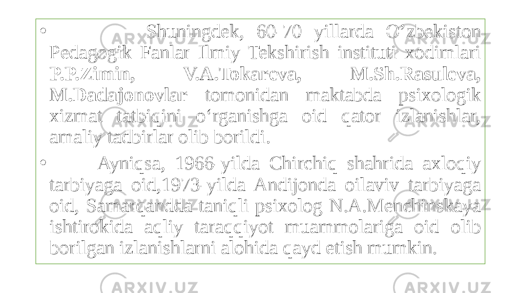 • Shuningdek, 60-70 yillarda O’zbekiston Pedagogik Fanlar Ilmiy Tekshirish instituti xodimlari P.P.Zimin, V.A.Tokareva, M.Sh.Rasuleva, M.Dadajonovlar tomonidan maktabda psixologik xizmat tatbiqini o‘rganishga oid qator izlanishlar, amaliy tadbirlar olib borildi. • Ayniqsa, 1966-yilda Chirchiq shahrida axloqiy tarbiyaga oid,1973-yilda Andijonda oilaviv tarbiyaga oid, Samarqandda taniqli psixolog N.A.Menchinskaya ishtirokida aqliy taraqqiyot muammolariga oid olib borilgan izlanishlarni alohida qayd etish mumkin. 