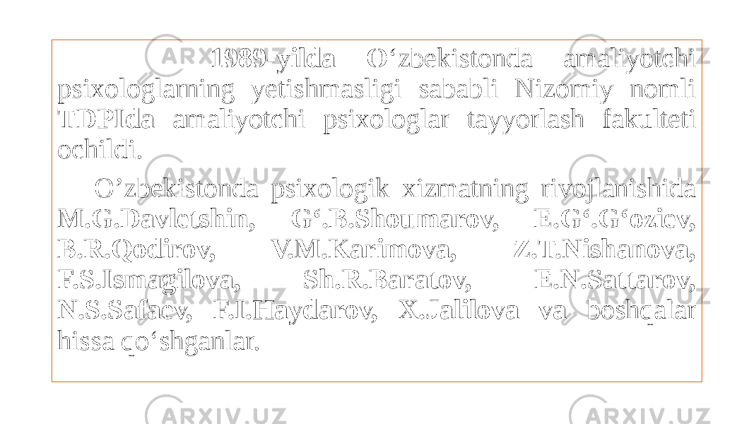  1989-yilda O ‘zbekistonda amaliyotchi psixologlarning yetishmasligi sababli Nizomiy nomli TDPIda amaliyotchi psixologlar tayyorlash fakulteti ochildi. O’zbekistonda psixologik xizmatning rivojlanishida M.G.Davletshin, G‘.B.Shoumarov, E.G‘.G‘oziev, B.R.Qodirov, V.M.Karimova, Z.T.Nishanova, F.S.Ismagilova, Sh.R.Baratov, E.N.Sattarov, N.S.Safaev, F.I.Haydarov, X.Jalilova va boshqalar hissa qo‘shganlar. 