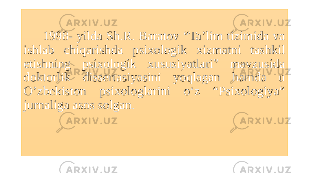  1998- yilda Sh.R. Baratov “Ta’lim tizimida va ishlab chiqarishda psixologik xizmatni tashkil etishning psixologik xususiyatlari” mavzusida doktorlik dissertasiyasini yoqlagan hamda u O’zbekiston psixologlarini o‘z “Psixologiya“ jurnaliga asos solgan. 