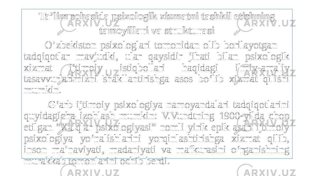 Ta’lim sohasida psixologik xizmatni tashkil etishning tamoyillari va strukturasi O’zbekiston psixologlari tomonidan olib borilayotgan tadqiqotlar mavjudki, ular qaysidir jihati bilan psixologik xizmat ijtimoiy istiqbollari haqidagi ilmiy-amaliy tasavvurlarimizni shakllantirishga asos bo‘lib xizmat qilishi mumkin. G‘arb ijtimoiy psixologiya namoyandalari tadqiqotlarini quyidagicha izohlash mumkin: V.Vundtning 1900-yilda chop etilgan “Xalqlar psixologiyasi” nomli yirik epik asari ijtimoiy psixologiya yo‘nalishlarini yorqinlashtirishga xizmat qilib, inson ma’naviyati, madaniyati va mafkurasini o‘rganishning murakkab tomonlarini ochib berdi. 