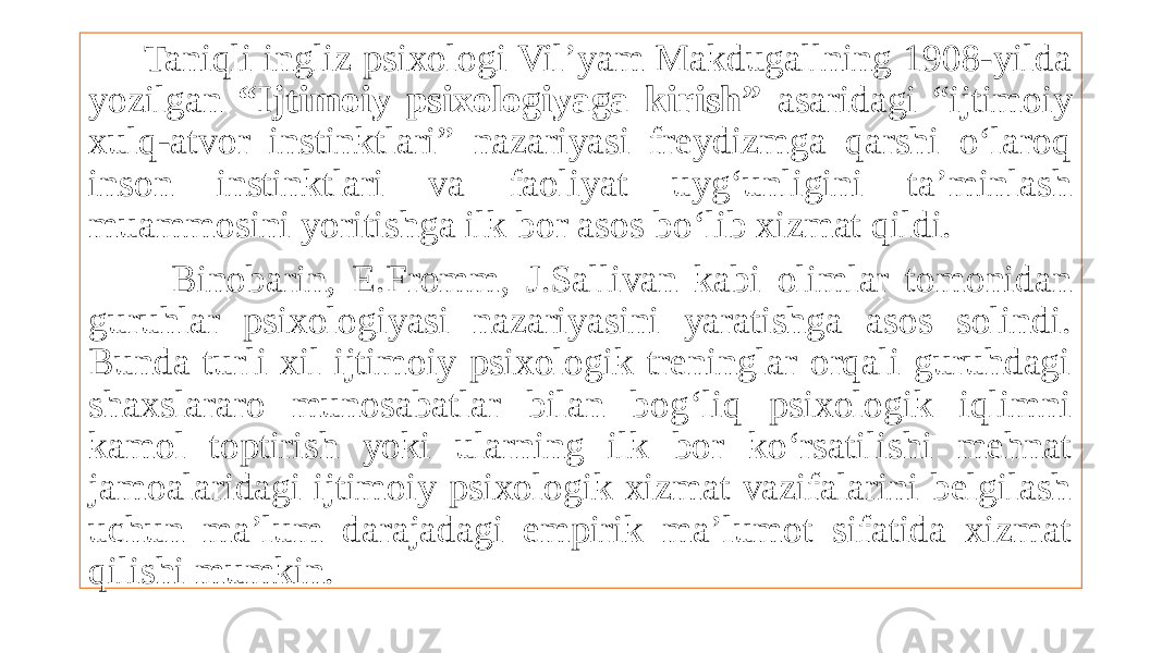  Taniqli ingliz psixologi Vil’yam Makdugallning 1908-yilda yozilgan “Ijtimoiy psixologiyaga kirish” asaridagi “ijtimoiy xulq-atvor instinktlari” nazariyasi freydizmga qarshi o‘laroq inson instinktlari va faoliyat uyg‘unligini ta’minlash muammosini yoritishga ilk bor asos bo‘lib xizmat qildi. Binobarin, E.Fromm, J.Sallivan kabi olimlar tomonidan guruhlar psixologiyasi nazariyasini yaratishga asos solindi. Bunda turli xil ijtimoiy psixologik treninglar orqali guruhdagi shaxslararo munosabatlar bilan bog‘liq psixologik iqlimni kamol toptirish yoki ularning ilk bor ko‘rsatilishi mehnat jamoalaridagi ijtimoiy psixologik xizmat vazifalarini belgilash uchun ma’lum darajadagi empirik ma’lumot sifatida xizmat qilishi mumkin. 