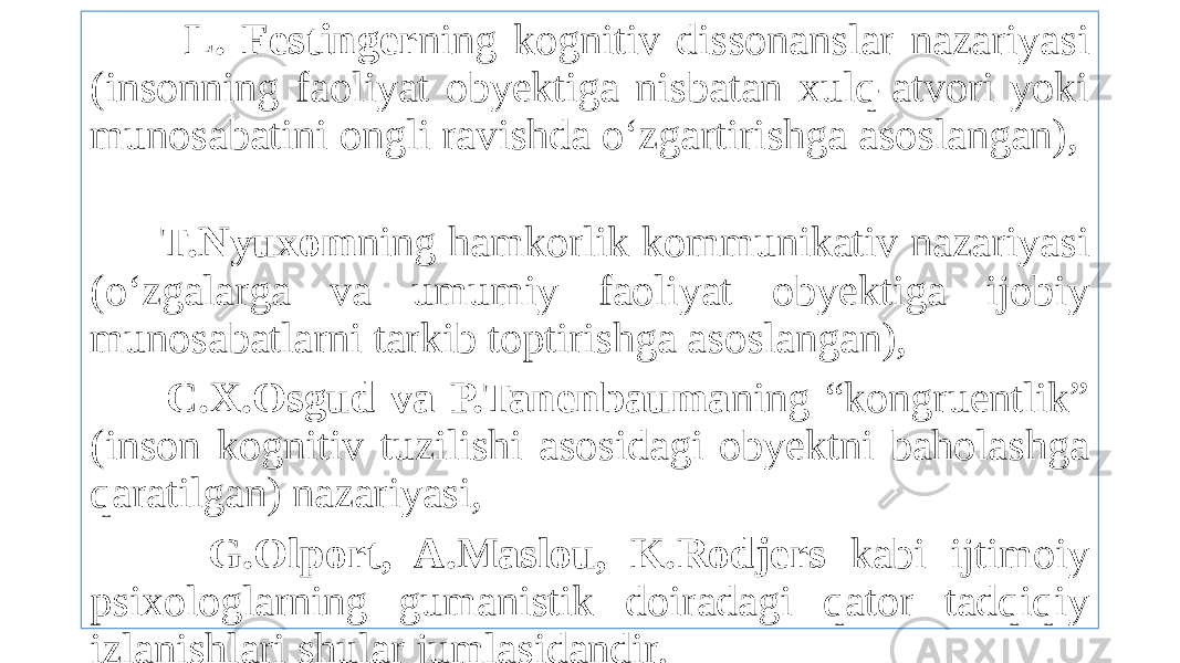  L. Festinger ning kognitiv dissonanslar nazariyasi (insonning faoliyat obyektiga nisbatan xulq-atvori yoki munosabatini ongli ravishda o‘zgartirishga asoslangan), T.Nyuxom ning hamkorlik kommunikativ nazariyasi (o‘zgalarga va umumiy faoliyat obyektiga ijobiy munosabatlarni tarkib toptirishga asoslangan), C.X.Osgud va P.Tanenbauma ning “kongruentlik” (inson kognitiv tuzilishi asosidagi obyektni baholashga qaratilgan) nazariyasi, G.Olport, A.Maslou, K.Rodjers kabi ijtimoiy psixologlarning gumanistik doiradagi qator tadqiqiy izlanishlari shular jumlasidandir. 