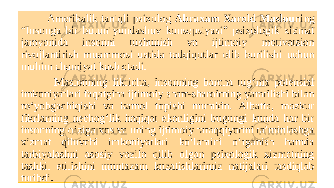  Amerikalik taniqli psixolog Abraxam Xarold Maslou ning “Insonga bir butun yondashuv konsepsiyasi” psixologik xizmat jarayonida insonni tushunish va ijtimoiy motivatsion rivojlantirish muammosi ustida tadqiqotlar olib borilishi uchun muhim ahamiyat kasb etadi. Maslouning fikricha, insonning barcha tug‘ma potensial imkoniyatlari faqatgina ijtimoiy shart-sharoitning yaratilishi bilan ro‘yobgachiqishi va kamol topishi mumkin. Albatta, mazkur fikrlarning nechog‘lik haqiqat ekanligini bugungi kunda har bir insonning o‘ziga xos va uning ijtimoiy taraqqiyotini ta’minlashga xizmat qiluvchi imkoniyatlari ko‘lamini o‘rganish hamda tarbiyalashni asosiy vazifa qilib olgan psixologik xizmatning tashkil etilishini muntazam kuzatishlarimiz natijalari tasdiqlab turibdi. 