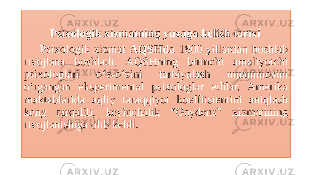  Psixologik xizmatning yuzaga kelish tarixi Psixologik xizmat AQSHda 1800-yillardan boshlab rivojlana boshladi. AQSHning birinchi amaliyotchi psixologlari o‘z-o‘zini tarbiyalash muammosini o‘rgangan eksperimental psixologlar edilar. Amerika maktablarida aqliy taraqqiyot koeffitsientini aniqlash keng tarqalib, keyinchalik “Gaydens” xizmatining rivojlanishiga olib keldi. 