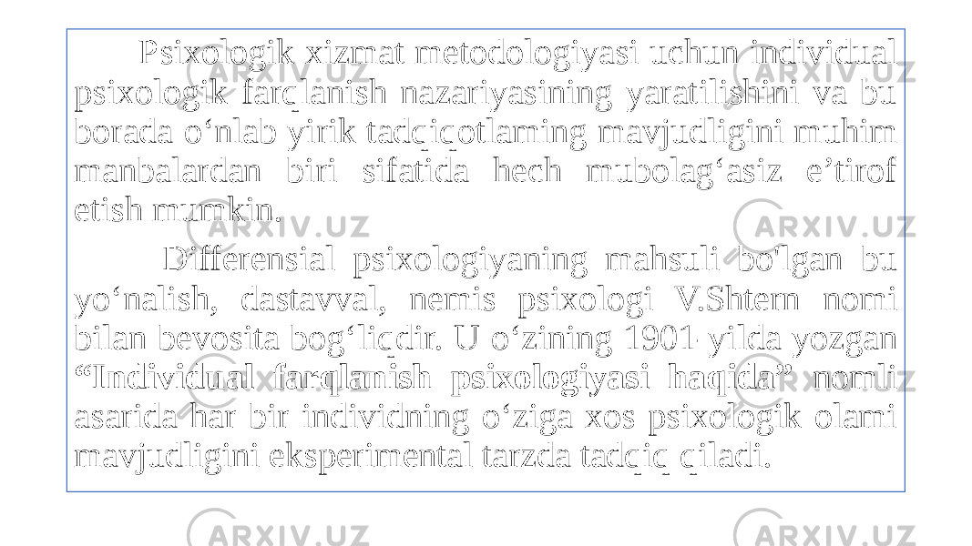  Psixologik xizmat metodologiyasi uchun individual psixologik farqlanish nazariyasining yaratilishini va bu borada o‘nlab yirik tadqiqotlaming mavjudligini muhim manbalardan biri sifatida hech mubolag‘asiz e’tirof etish mumkin. Differensial psixologiyaning mahsuli bo&#39;lgan bu yo‘nalish, dastavval, nemis psixologi V.Shtern nomi bilan bevosita bog‘liqdir. U o‘zining 1901-yilda yozgan “Individual farqlanish psixologiyasi haqida” nomli asarida har bir individning o‘ziga xos psixologik olami mavjudligini eksperimental tarzda tadqiq qiladi. 