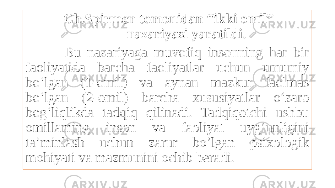  Ch.Spirmen tomonidan “ikki omil” nazariyasi yaratildi. Bu nazariyaga muvofiq insonning har bir faoliyatida barcha faoliyatlar uchun umumiy bo‘lgan (1-omil) va aynan mazkur faolmas bo‘lgan (2-omil) barcha xususiyatlar o‘zaro bog‘liqlikda tadqiq qilinadi. Tadqiqotchi ushbu omillaming inson va faoliyat uyg‘unligini ta’minlash uchun zarur bo’lgan psixologik mohiyati va mazmunini ochib beradi. 