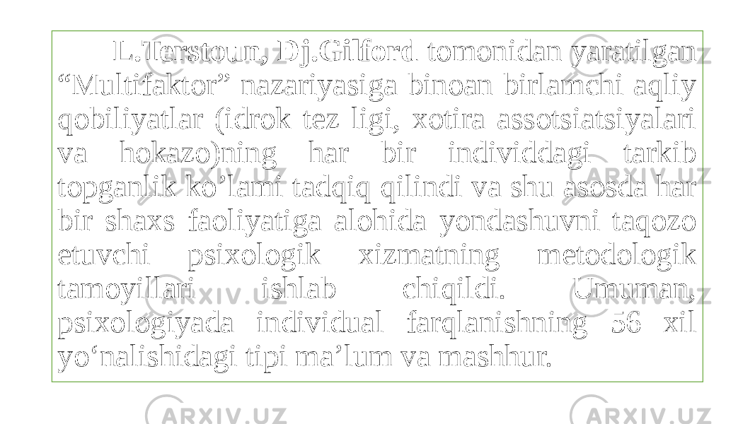  L.Terstoun, Dj.Gilford tomonidan yaratilgan “Multifaktor” nazariyasiga binoan birlamchi aqliy qobiliyatlar (idrok tez ligi, xotira assotsiatsiyalari va hokazo)ning har bir individdagi tarkib topganlik ko’lami tadqiq qilindi va shu asosda har bir shaxs faoliyatiga alohida yondashuvni taqozo etuvchi psixologik xizmatning metodologik tamoyillari ishlab chiqildi. Umuman, psixologiyada individual farqlanishning 56 xil yo‘nalishidagi tipi ma’lum va mashhur. 