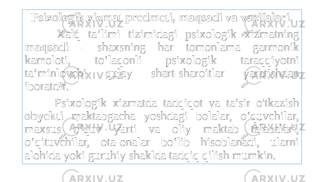 Psixologik xizmat predmeti, maqsadi va vazifalari. Xalq ta’limi tizimidagi psixologik xizmatning maqsadi - shaxsning har tomonlama garmonik kamoloti, to‘laqonli psixologik taraqqiyotni ta’minlovchi qulay shart-sharoitlar yaratishdan iboratdir. Psixologik xizmatda tadqiqot va ta’sir o&#39;tkazish obyekti maktabgacha yoshdagi bolalar, o‘quvchilar, maxsus o‘quv yurti va oliy maktab talabalari, o‘qituvchilar, ota-onalar bo‘lib hisoblanadi, ularni alohida yoki guruhiy shaklda tadqiq qilish mumkin. 