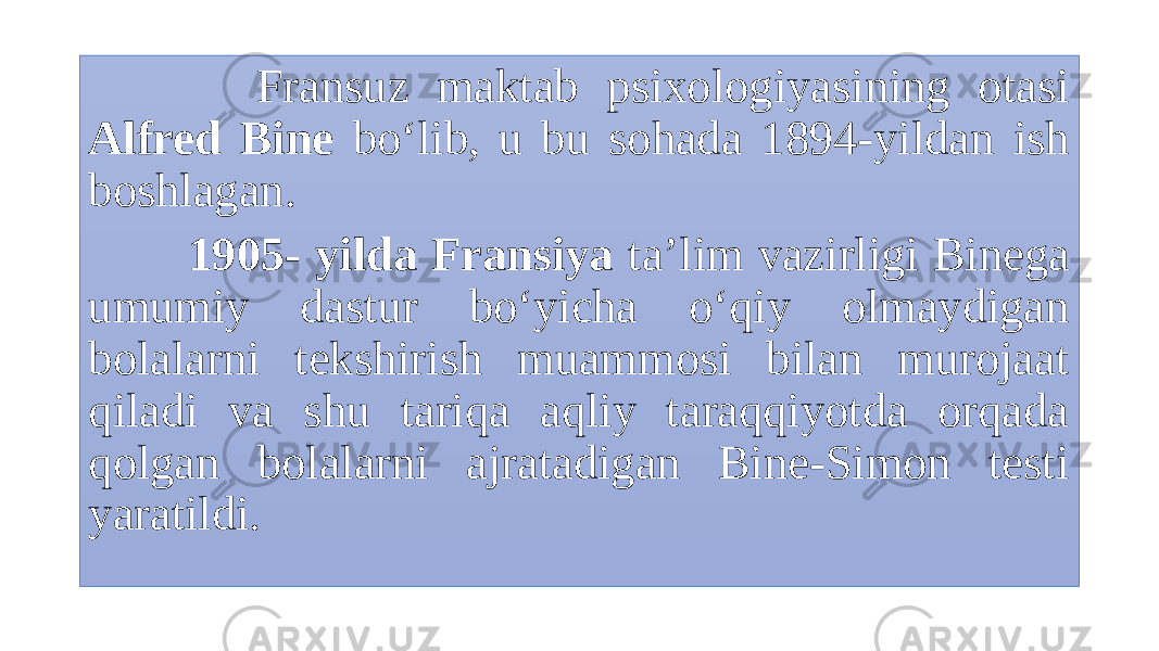  Fransuz maktab psixologiyasining otasi Alfred Bine bo‘lib, u bu sohada 1894-yildan ish boshlagan. 1905- yilda Fransiya ta’lim vazirligi Binega umumiy dastur bo‘yicha o‘qiy olmaydigan bolalarni tekshirish muammosi bilan murojaat qiladi va shu tariqa aqliy taraqqiyotda orqada qolgan bolalarni ajratadigan Bine-Simon testi yaratildi. 