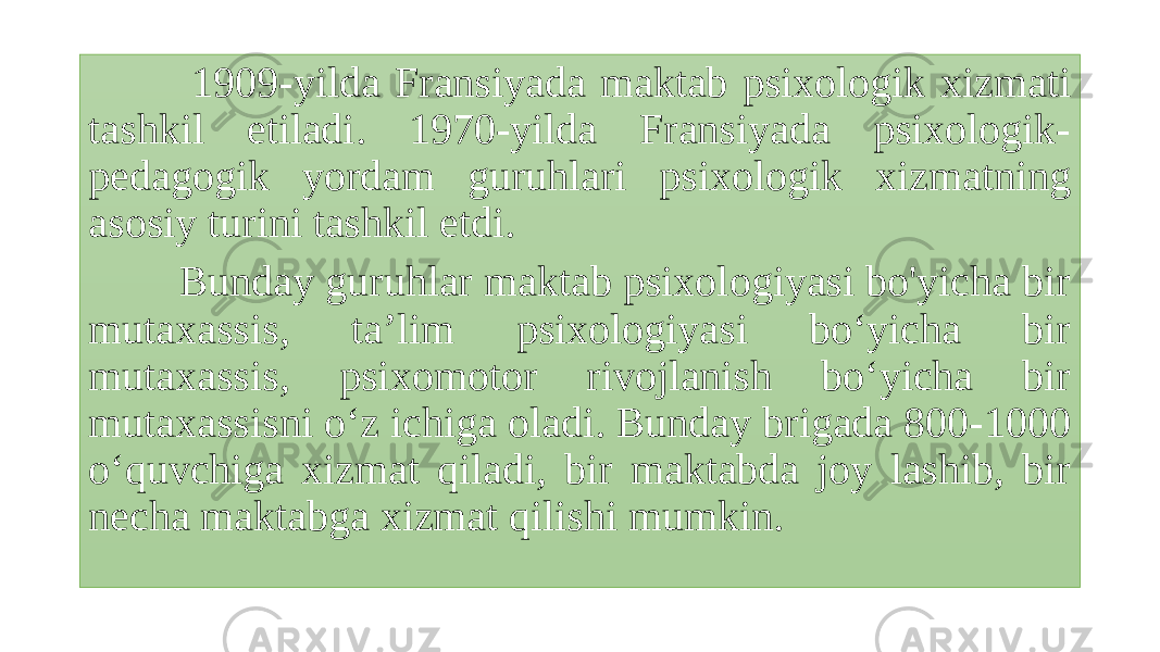  1909-yilda Fransiyada maktab psixologik xizmati tashkil etiladi. 1970-yilda Fransiyada psixologik- pedagogik yordam guruhlari psixologik xizmatning asosiy turini tashkil etdi. Bunday guruhlar maktab psixologiyasi bo&#39;yicha bir mutaxassis, ta’lim psixologiyasi bo‘yicha bir mutaxassis, psixomotor rivojlanish bo‘yicha bir mutaxassisni o‘z ichiga oladi. Bunday brigada 800-1000 o‘quvchiga xizmat qiladi, bir maktabda joy lashib, bir necha maktabga xizmat qilishi mumkin. 