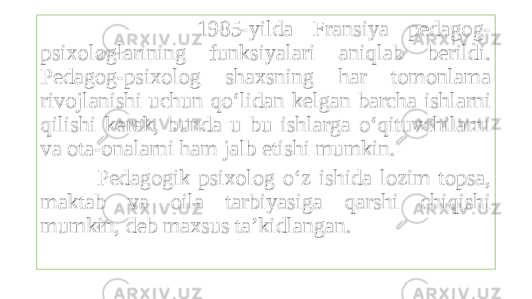  1985-yilda Fransiya pedagog- psixologlarining funksiyalari aniqlab berildi. Pedagog-psixolog shaxsning har tomonlama rivojlanishi uchun qo‘lidan kelgan barcha ishlarni qilishi kerak, bunda u bu ishlarga o‘qituvchilarni va ota-onalarni ham jalb etishi mumkin. Pedagogik psixolog o‘z ishida lozim topsa, maktab va oila tarbiyasiga qarshi chiqishi mumkin, deb maxsus ta’kidlangan. 